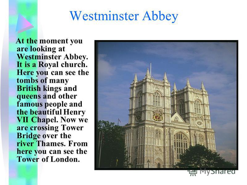 Westminster Abbey At the moment you are looking at Westminster Abbey. It is a Royal church. Here you can see the tombs of many British kings and queens and other famous people and the beautiful Henry VII Chapel. Now we are crossing Tower Bridge over 