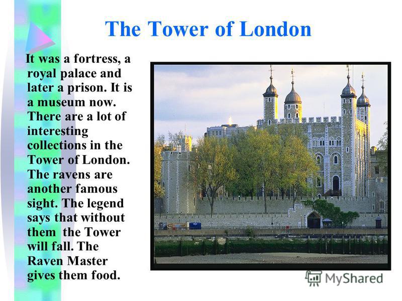 The Tower of London It was a fortress, a royal palace and later a prison. It is a museum now. There are a lot of interesting collections in the Tower of London. The ravens are another famous sight. The legend says that without them the Tower will fal