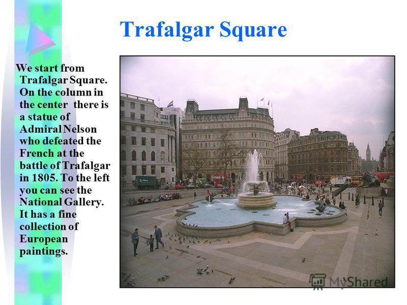 Trafalgar Square We start from Trafalgar Square. On the column in the center there is a statue of Admiral Nelson who defeated the French at the battle of Trafalgar in 1805. To the left you can see the National Gallery. It has a fine collection of Eur