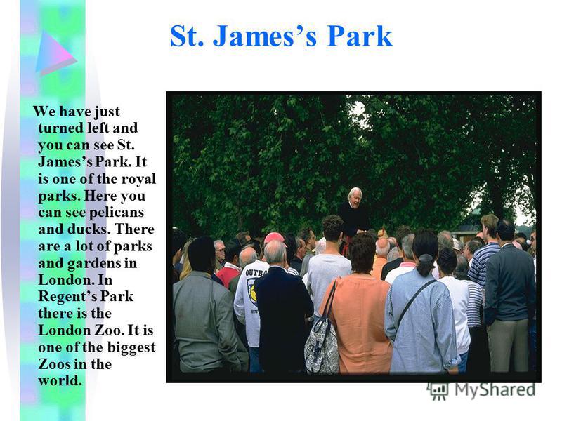 St. Jamess Park We have just turned left and you can see St. Jamess Park. It is one of the royal parks. Here you can see pelicans and ducks. There are a lot of parks and gardens in London. In Regents Park there is the London Zoo. It is one of the big