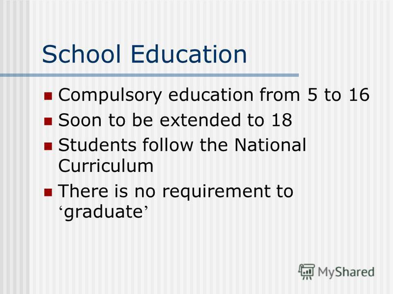 School Education Compulsory education from 5 to 16 Soon to be extended to 18 Students follow the National Curriculum There is no requirement to graduate