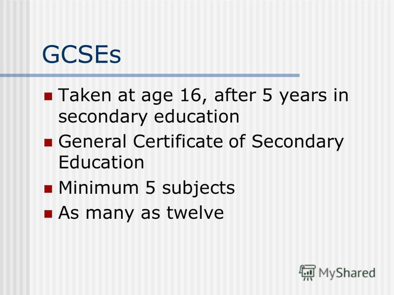 GCSEs Taken at age 16, after 5 years in secondary education General Certificate of Secondary Education Minimum 5 subjects As many as twelve