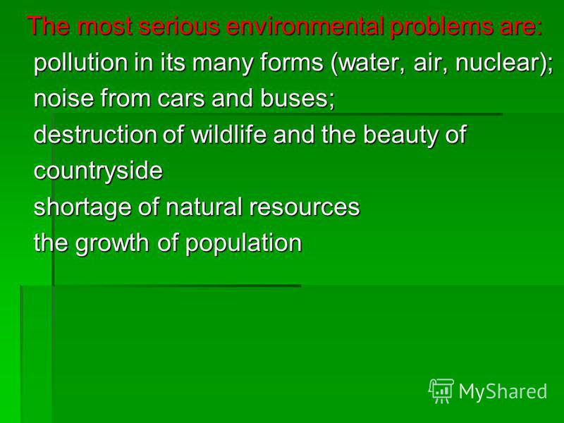 The most serious environmental problems are: pollution in its many forms (water, air, nuclear); noise from cars and buses; destruction of wildlife and the beauty of countryside shortage of natural resources the growth of population