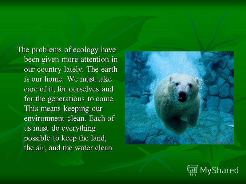 The problems of ecology have been given more attention in our country lately. The earth is our home. We must take care of it, for ourselves and for the generations to come. This means keeping our environment clean. Each of us must do everything possi