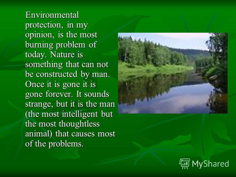 Environmental protection, in my opinion, is the most burning problem of today. Nature is something that can not be constructed by man. Once it is gone it is gone forever. It sounds strange, but it is the man (the most in­telligent but the most though