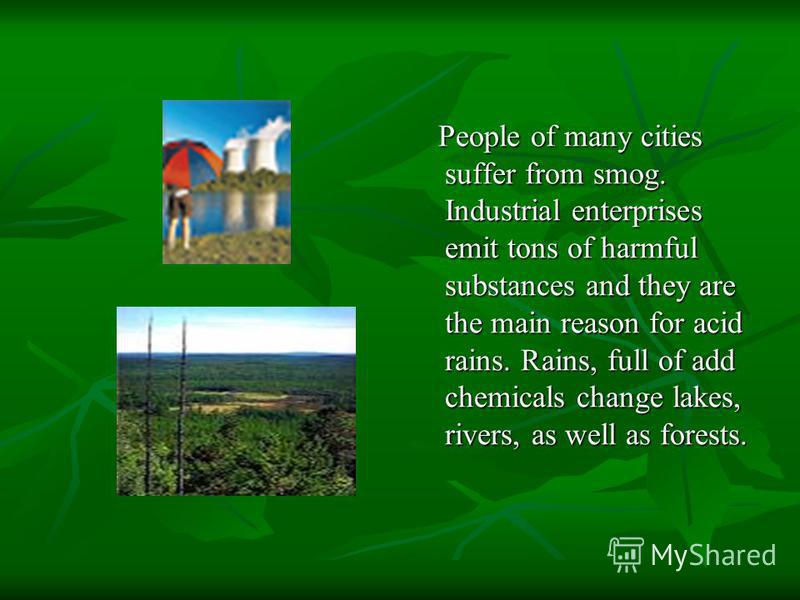 People of many cities suffer from smog. Industrial enterprises emit tons of harmful substances and they are the main reason for acid rains. Rains, full of add chemicals change lakes, rivers, as well as forests. People of many cities suffer from smog.