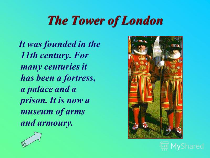 The Tower of London It was founded in the 11th century. For many centuries it has been a fortress, a palace and a prison. It is now a museum of arms and armoury.