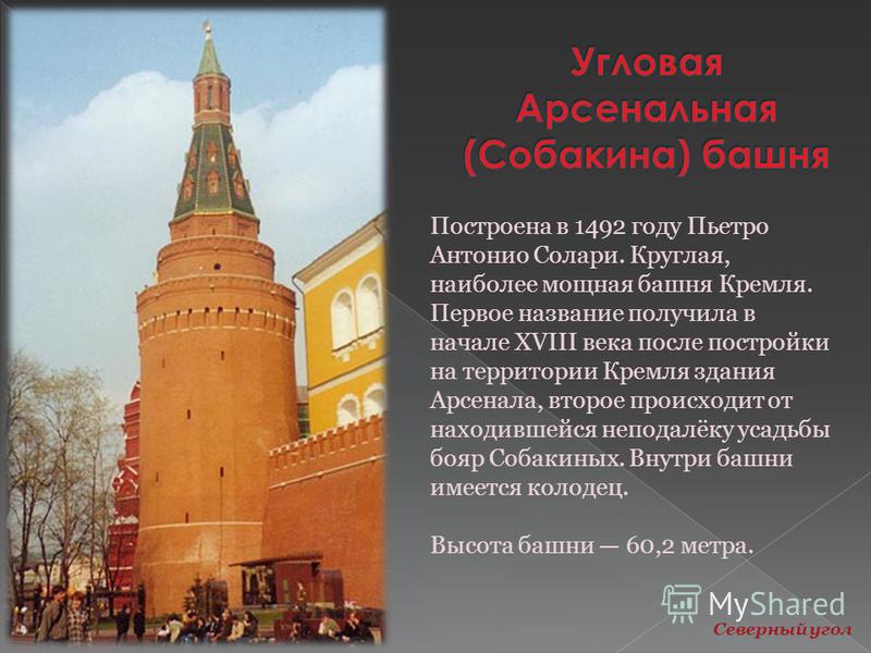 Построена в 1492 году Пьетро Антонио Солари. Круглая, наиболее мощная башня Кремля. Первое название получила в начале XVIII века после постройки на территории Кремля здания Арсенала, второе происходит от находившейся неподалёку усадьбы бояр Собакиных
