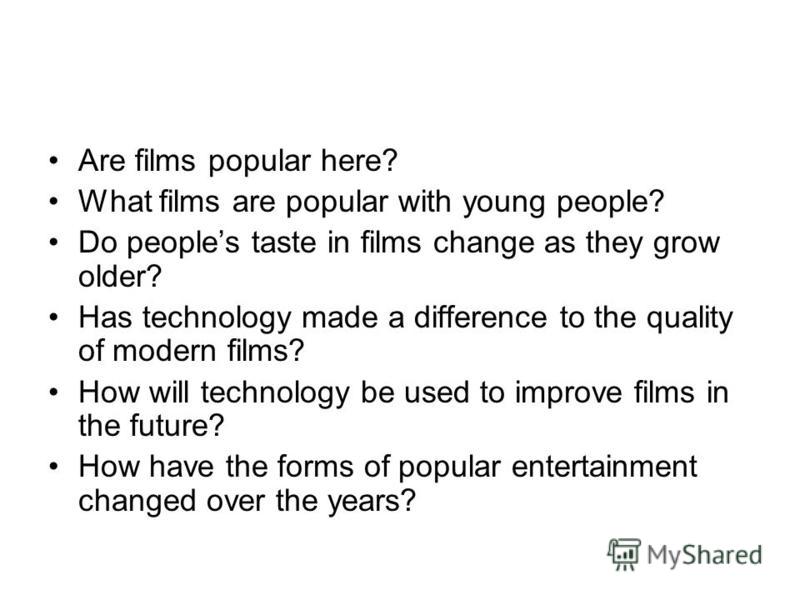 Are films popular here? What films are popular with young people? Do peoples taste in films change as they grow older? Has technology made a difference to the quality of modern films? How will technology be used to improve films in the future? How ha