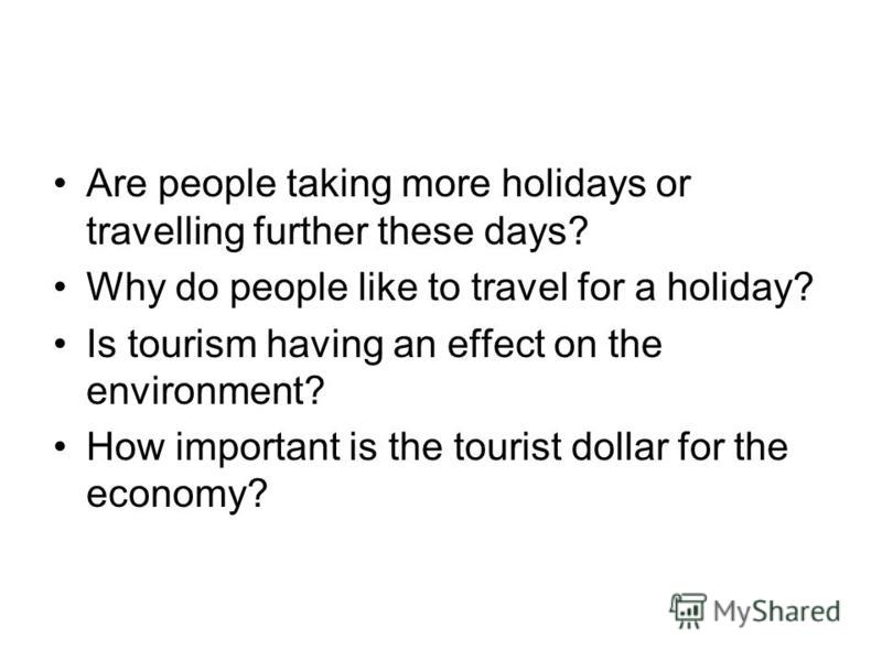 Are people taking more holidays or travelling further these days? Why do people like to travel for a holiday? Is tourism having an effect on the environment? How important is the tourist dollar for the economy?