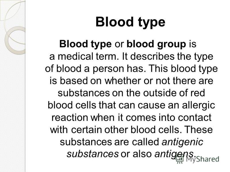 Blood type Blood type or blood group is a medical term. It describes the type of blood a person has. This blood type is based on whether or not there are substances on the outside of red blood cells that can cause an allergic reaction when it comes i