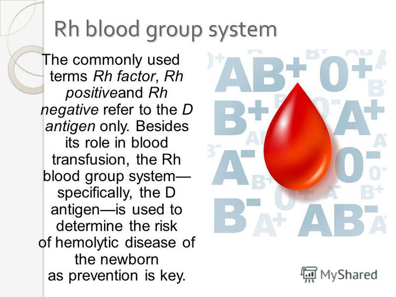 Rh blood group system The commonly used terms Rh factor, Rh positiveand Rh negative refer to the D antigen only. Besides its role in blood transfusion, the Rh blood group system specifically, the D antigenis used to determine the risk of hemolytic di