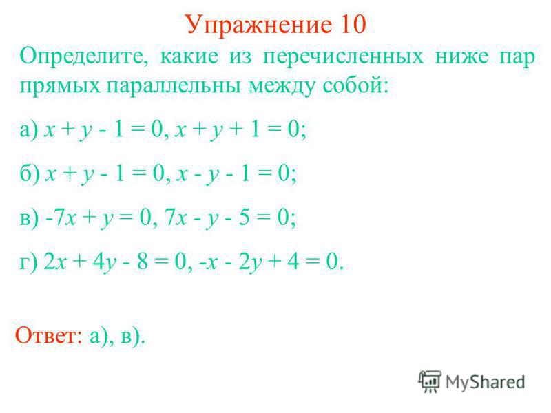 Упражнение 10 Определите, какие из перечисленных ниже пар прямых параллельны между собой: а) x + y - 1 = 0, x + y + 1 = 0; б) x + y - 1 = 0, x - y - 1 = 0; в) -7x + y = 0, 7x - y - 5 = 0; г) 2x + 4y - 8 = 0, -x - 2y + 4 = 0. Ответ: а), в).