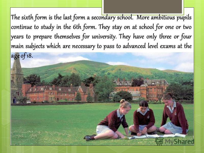 The sixth form is the last form a secondary school. More ambitious pupils continue to study in the 6th form. They stay on at school for one or two years to prepare themselves for university. They have only three or four main subjects which are necess