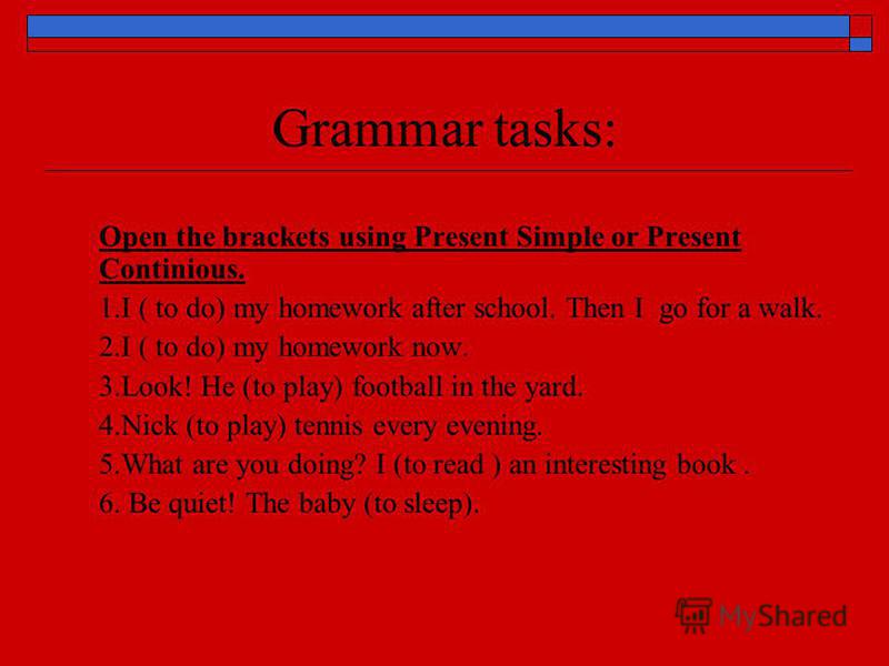 Grammar tasks: Open the brackets using Present Simple or Present Continious. 1.I ( to do) my homework after school. Then I go for a walk. 2.I ( to do) my homework now. 3.Look! He (to play) football in the yard. 4.Nick (to play) tennis every evening. 