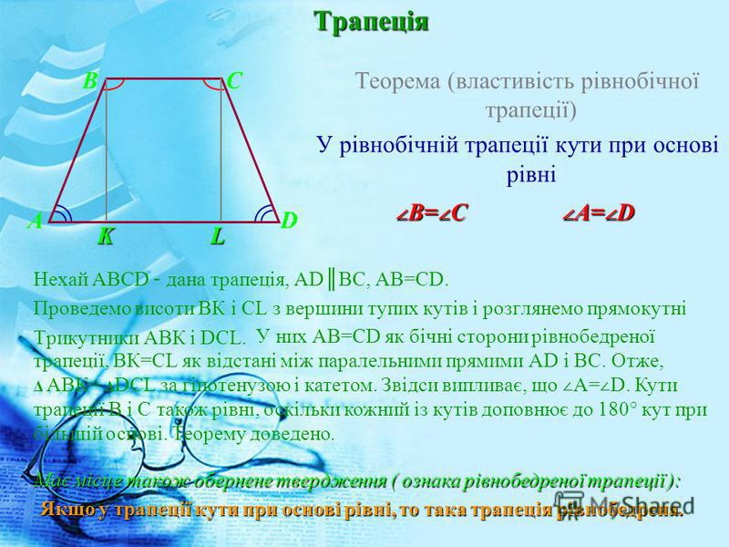 Трапеція Теорема (властивість рівнобічної трапеції) У рівнобічній трапеції кути при основі рівні Нехай ABCD – дана трапеція, ADBC, AB=CD. Проведемо висоти ВК і CL з вершини тупих кутів і розглянемо прямокутні Трикутники АВК і DCL. B C A D B= C B= C A