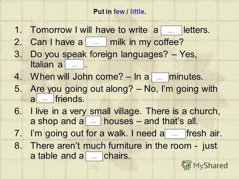 Put in few / little. 1.Tomorrow I will have to write a few letters. 2.Can I have a little milk in my coffee? 3.Do you speak foreign languages? – Yes, Italian a little. 4.When will John come? – In a few minutes. 5.Are you going out along? – No, Im goi