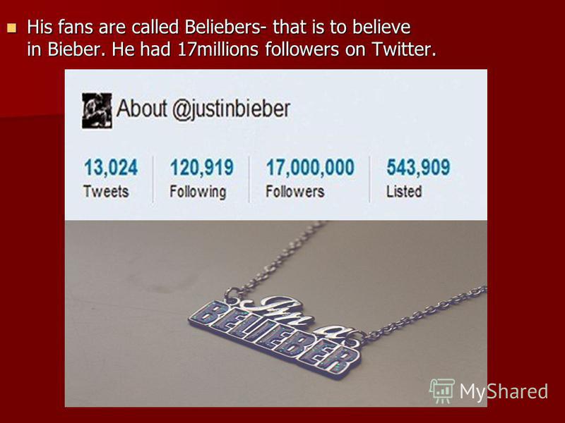 His fans are called Beliebers- that is to believe in Bieber. He had 17millions followers on Twitter. His fans are called Beliebers- that is to believe in Bieber. He had 17millions followers on Twitter.