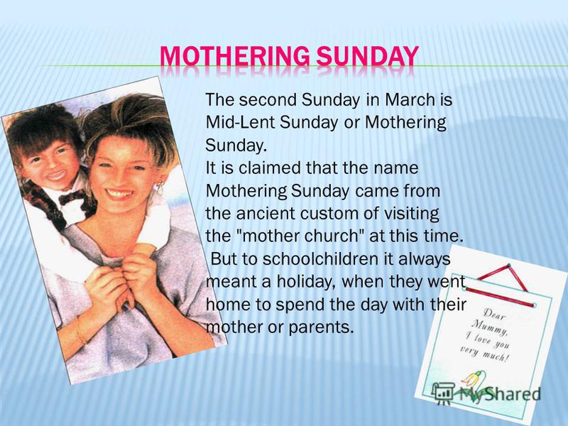 The second Sunday in March is Mid-Lent Sunday or Mothering Sunday. It is claimed that the name Mothering Sunday came from the ancient custom of visiting the 