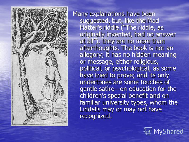 Many explanations have been suggested, but, like the Mad Hatter's riddle (The riddle, as originally invented, had no answer at all), they are no more than afterthoughts. The book is not an allegory; it has no hidden meaning or message, either religio