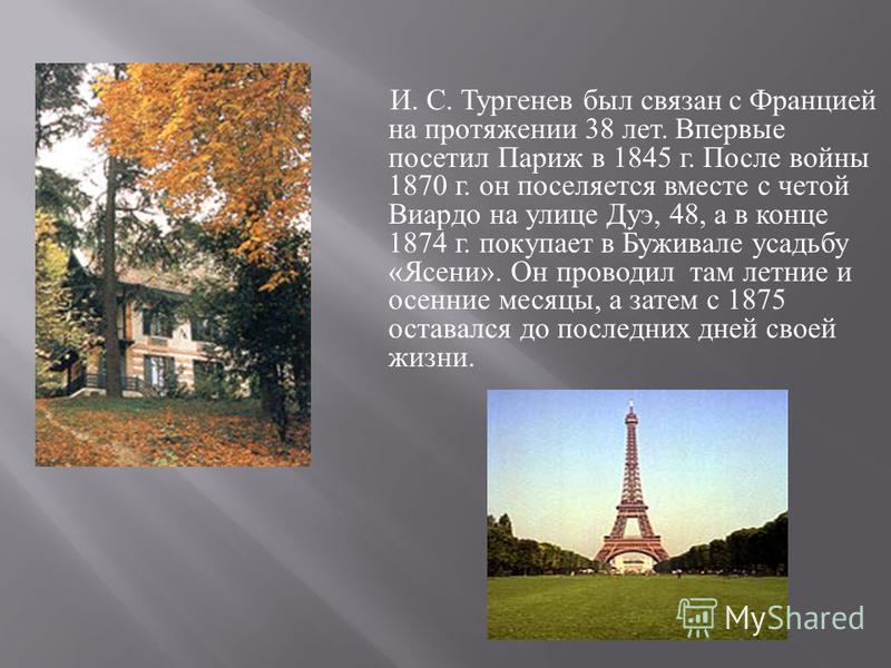 И. С. Тургенев был связан с Францией на протяжении 38 лет. Впервые посетил Париж в 1845 г. После войны 1870 г. он поселяется вместе с четой Виардо на улице Дуэ, 48, а в конце 1874 г. покупает в Буживале усадьбу « Ясени ». Он проводил там летние и осе