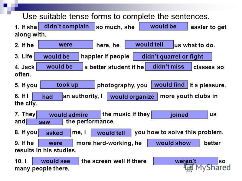 Use suitable tense forms to complete the sentences. 1. If she …… (not complain) so much, she ……….. (be) easier to get along with. 2. If he ……………… (be) here, he …………… (tell) us what to do. 3. Life ……..……..(be) happier if people ……. (not quarrel or fig