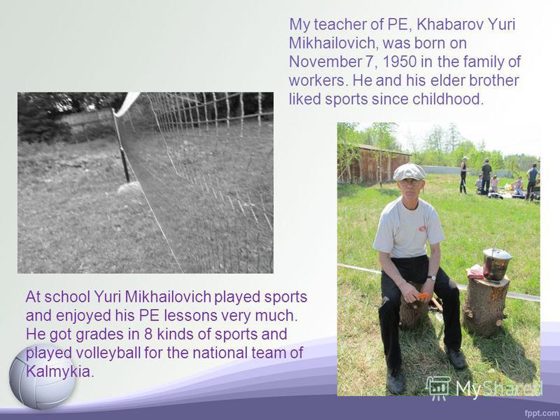 My teacher of PE, Khabarov Yuri Mikhailovich, was born on November 7, 1950 in the family of workers. He and his elder brother liked sports since childhood. At school Yuri Mikhailovich played sports and enjoyed his PE lessons very much. He got grades 