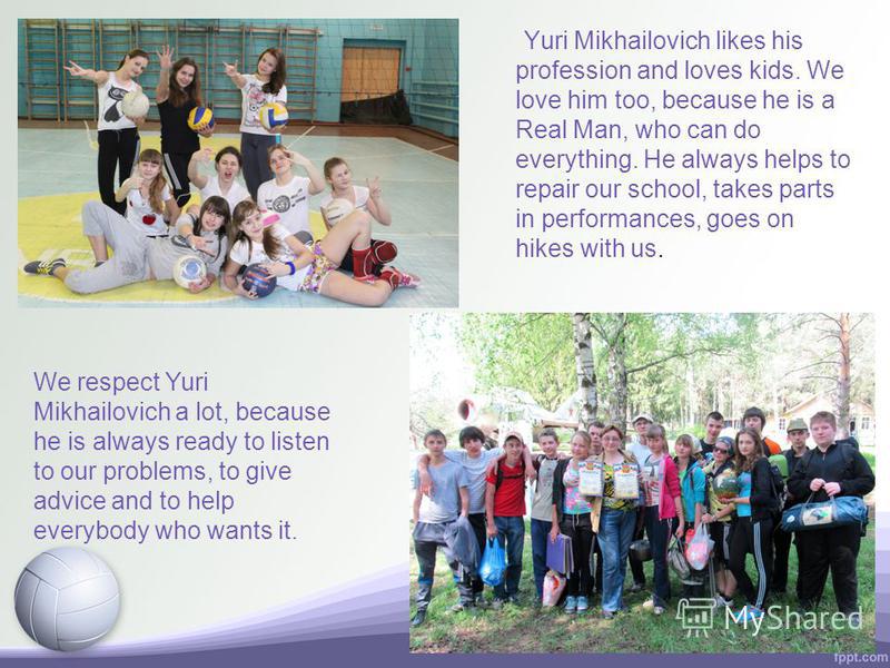 Yuri Mikhailovich likes his profession and loves kids. We love him too, because he is a Real Man, who can do everything. He always helps to repair our school, takes parts in performances, goes on hikes with us. We respect Yuri Mikhailovich a lot, bec