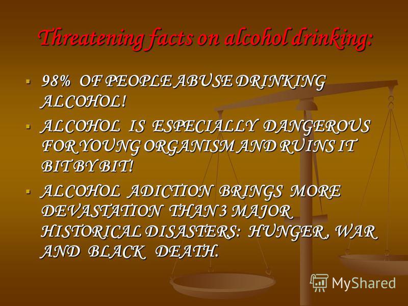 Threatening facts on alcohol drinking: 98% OF PEOPLE ABUSE DRINKING ALCOHOL! 98% OF PEOPLE ABUSE DRINKING ALCOHOL! ALCOHOL IS ESPECIALLY DANGEROUS FOR YOUNG ORGANISM AND RUINS IT BIT BY BIT! ALCOHOL IS ESPECIALLY DANGEROUS FOR YOUNG ORGANISM AND RUIN
