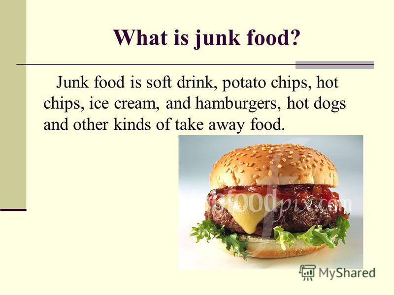 What is junk food? Junk food is soft drink, potato chips, hot chips, ice cream, and hamburgers, hot dogs and other kinds of take away food.