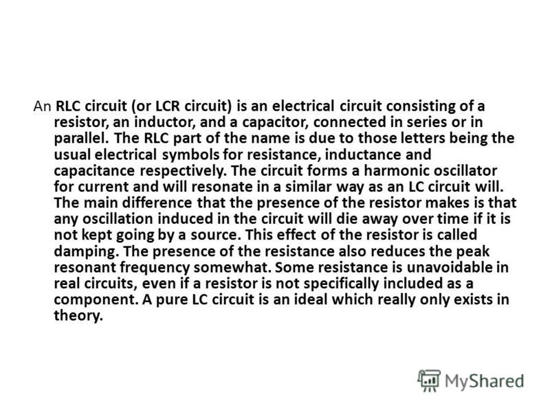 An RLC circuit (or LCR circuit) is an electrical circuit consisting of a resistor, an inductor, and a capacitor, connected in series or in parallel. The RLC part of the name is due to those letters being the usual electrical symbols for resistance, i