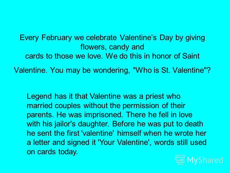 Every February we celebrate Valentines Day by giving flowers, candy and cards to those we love. We do this in honor of Saint Valentine. You may be wondering, 