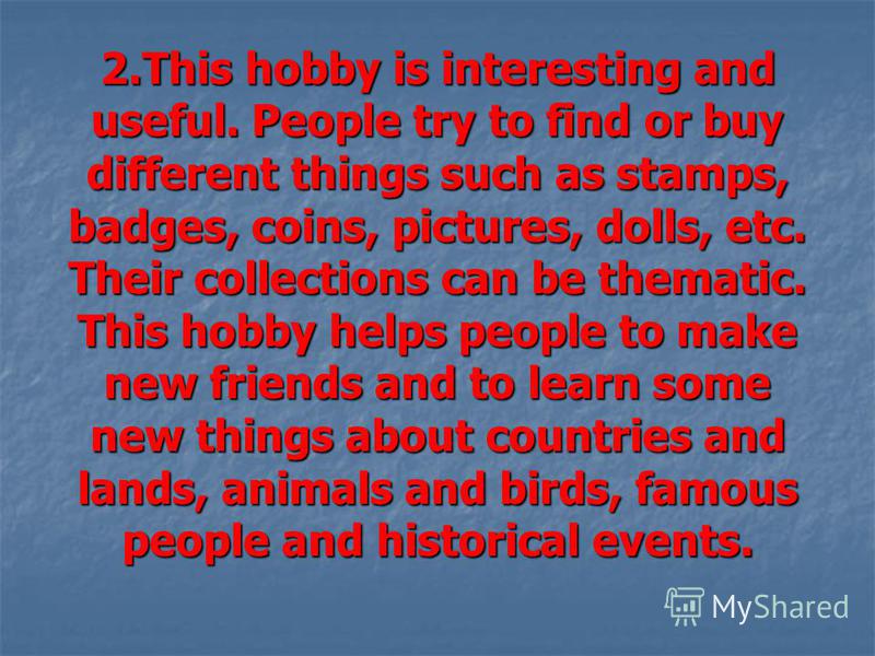 2.This hobby is interesting and useful. People try to find or buy different things such as stamps, badges, coins, pictures, dolls, etc. Their collections can be thematic. This hobby helps people to make new friends and to learn some new things about 
