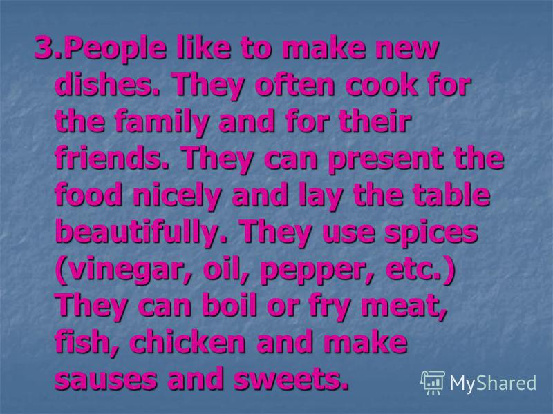 3.People like to make new dishes. They often cook for the family and for their friends. They can present the food nicely and lay the table beautifully. They use spices (vinegar, oil, pepper, etc.) They can boil or fry meat, fish, chicken and make sau