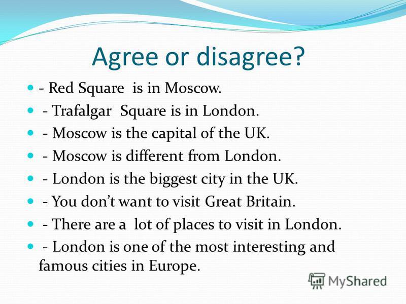 Agree or disagree? - Red Square is in Moscow. - Trafalgar Square is in London. - Moscow is the capital of the UK. - Moscow is different from London. - London is the biggest city in the UK. - You dont want to visit Great Britain. - There are a lot of 