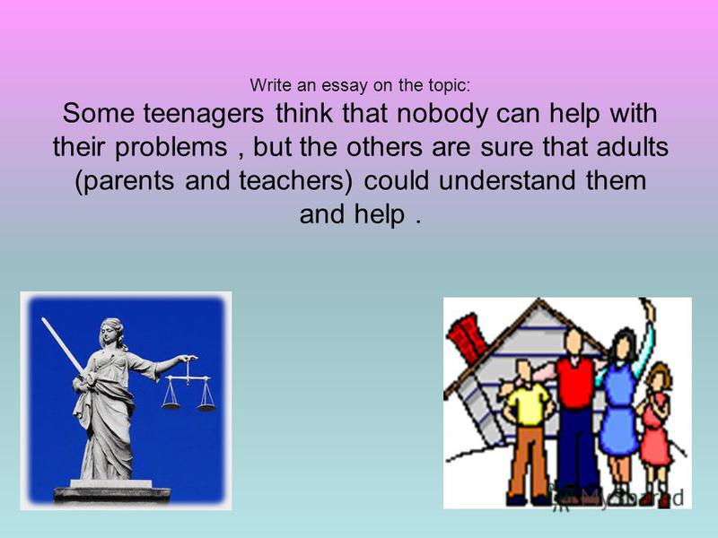 Write an essay on the topic: Some teenagers think that nobody can help with their problems, but the others are sure that adults (parents and teachers) could understand them and help.