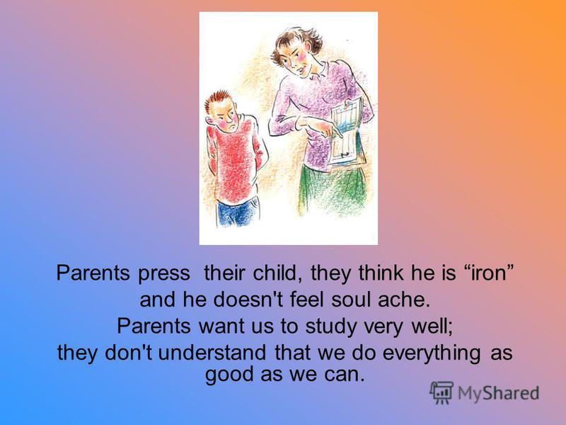 Parents press their child, they think he is iron and he doesn't feel soul ache. Parents want us to study very well; they don't understand that we do everything as good as we can.