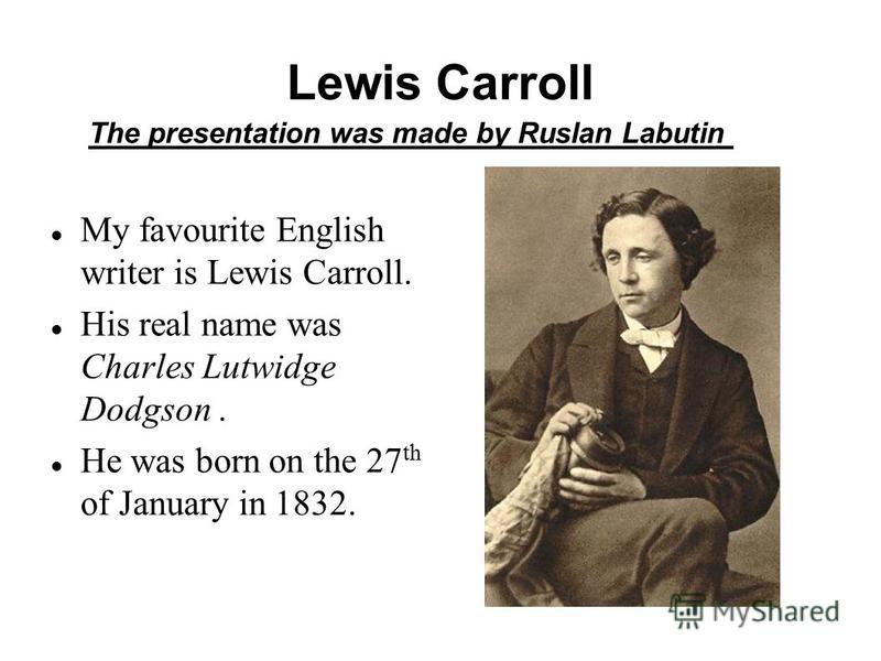 Lewis Carroll My favourite English writer is Lewis Carroll. His real name was Charles Lutwidge Dodgson. He was born on the 27 th of January in 1832. The presentation was made by Ruslan Labutin