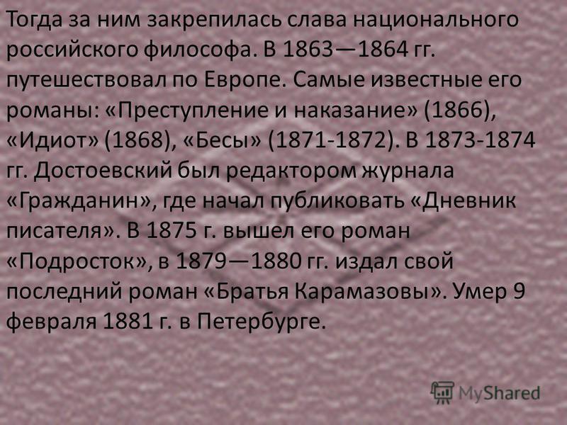 Тогда за ним закрепилась слава национального российского философа. В 18631864 гг. путешествовал по Европе. Самые известные его романы: «Преступление и наказание» (1866), «Идиот» (1868), «Бесы» (1871-1872). В 1873-1874 гг. Достоевский был редактором ж