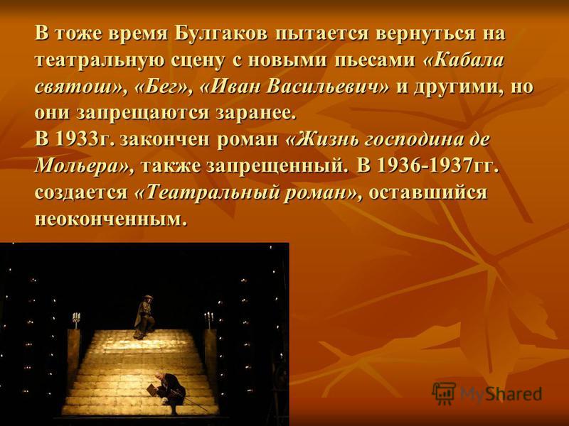 В тоже время Булгаков пытается вернуться на театральную сцену с новыми пьесами «Кабала святош», «Бег», «Иван Васильевич» и другими, но они запрещаются заранее. В 1933 г. закончен роман «Жизнь господина де Мольера», также запрещенный. В 1936-1937 гг. 