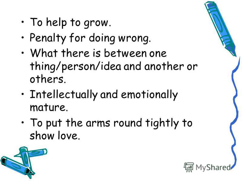 To help to grow. Penalty for doing wrong. What there is between one thing/person/idea and another or others. Intellectually and emotionally mature. To put the arms round tightly to show love.
