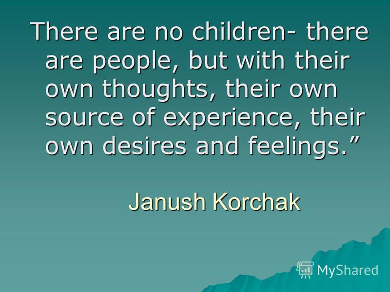 Janush Korchak There are no children- there are people, but with their own thoughts, their own source of experience, their own desires and feelings.