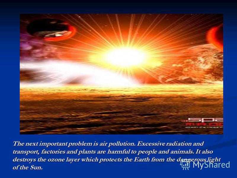 The next important problem is air pollution. Excessive radiation and transport, factories and plants are harmful to people and animals. It also destroys the ozone layer which protects the Earth from the dangerous light of the Sun.