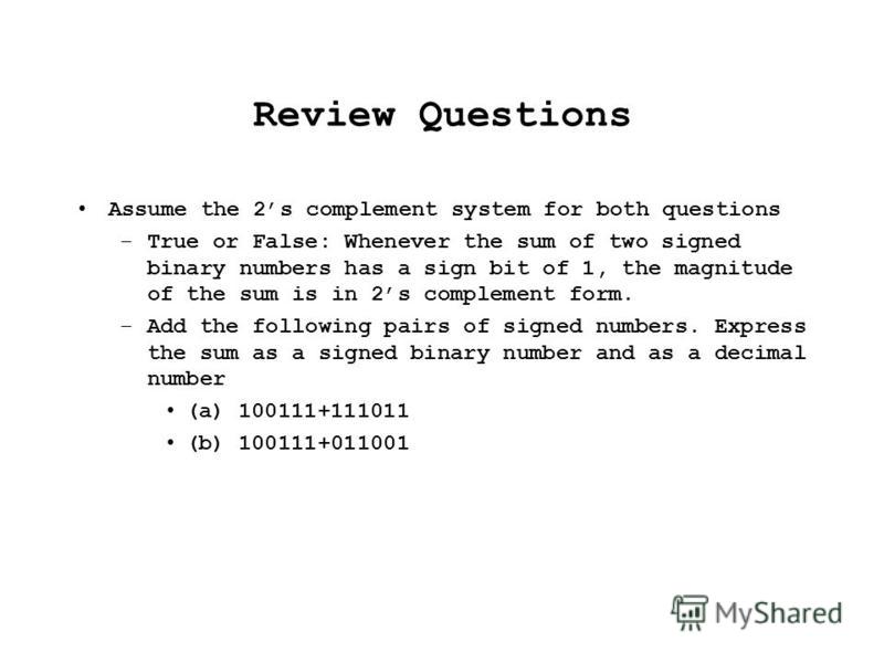 Review Questions Assume the 2s complement system for both questions –True or False: Whenever the sum of two signed binary numbers has a sign bit of 1, the magnitude of the sum is in 2s complement form. –Add the following pairs of signed numbers. Expr