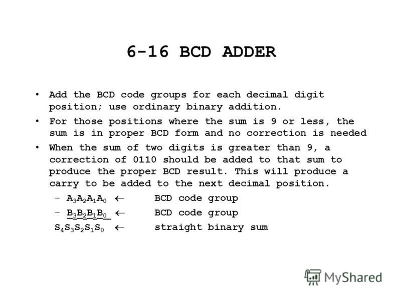 6-16 BCD ADDER Add the BCD code groups for each decimal digit position; use ordinary binary addition. For those positions where the sum is 9 or less, the sum is in proper BCD form and no correction is needed When the sum of two digits is greater than
