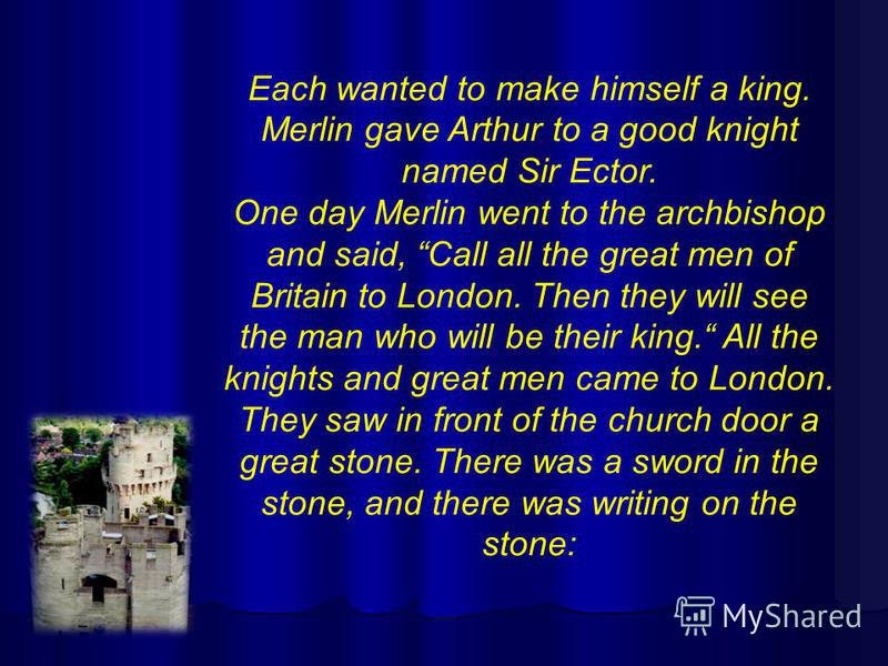 Each wanted to make himself a king. Merlin gave Arthur to a good knight named Sir Ector. One day Merlin went to the archbishop and said, Call all the great men of Britain to London. Then they will see the man who will be their king. All the knights a