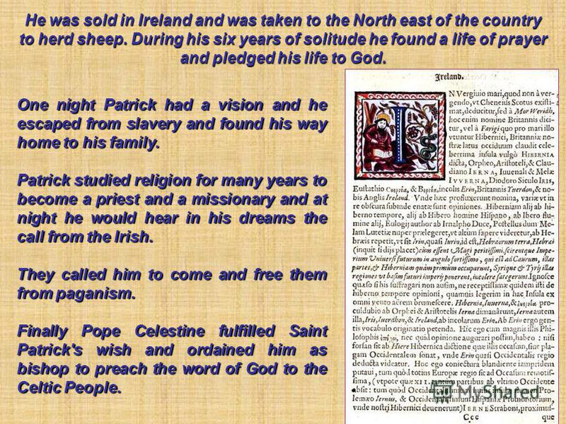 One night Patrick had a vision and he escaped from slavery and found his way home to his family. Patrick studied religion for many years to become a priest and a missionary and at night he would hear in his dreams the call from the Irish. They called