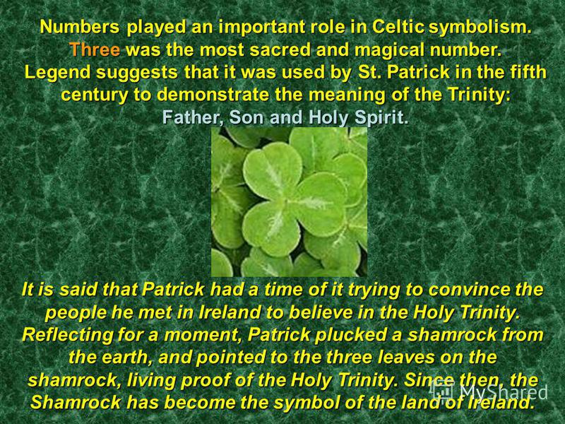 Numbers played an important role in Celtic symbolism. Three was the most sacred and magical number. Legend suggests that it was used by St. Patrick in the fifth century to demonstrate the meaning of the Trinity: Father, Son and Holy Spirit. It is sai