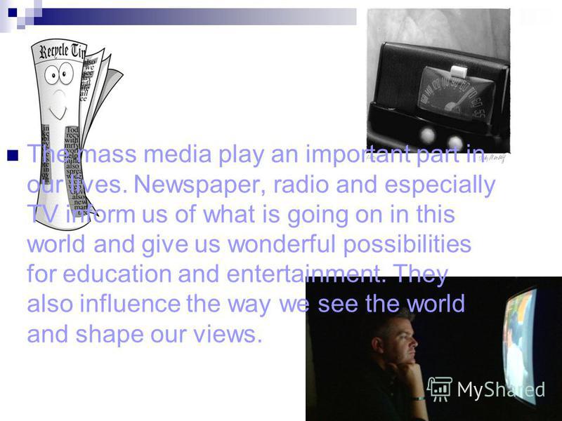 The mass media play an important part in our lives. Newspaper, radio and especially TV inform us of what is going on in this world and give us wonderful possibilities for education and entertainment. They also influence the way we see the world and s