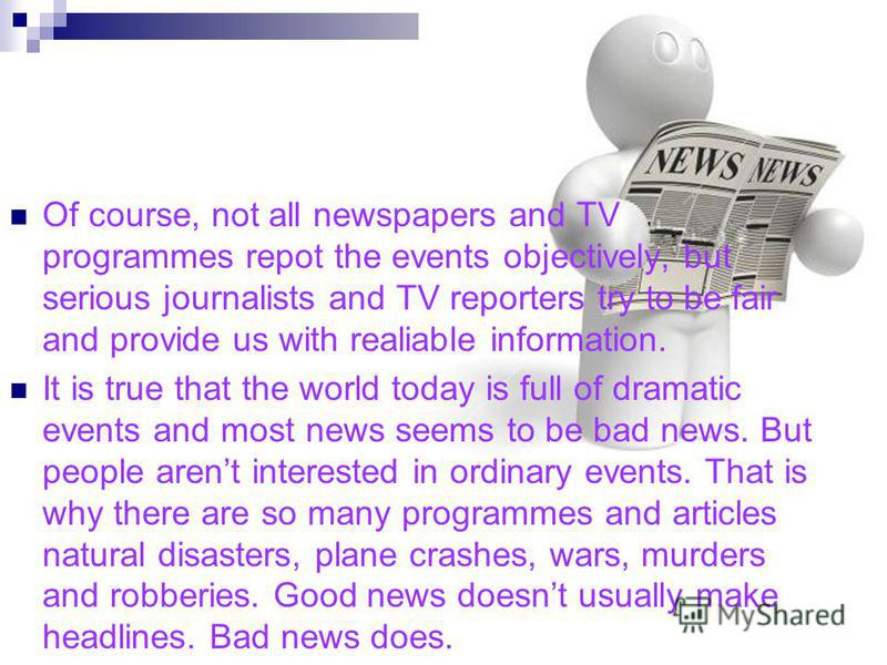 Of course, not all newspapers and TV programmes repot the events objectively, but serious journalists and TV reporters try to be fair and provide us with realiable information. It is true that the world today is full of dramatic events and most news 